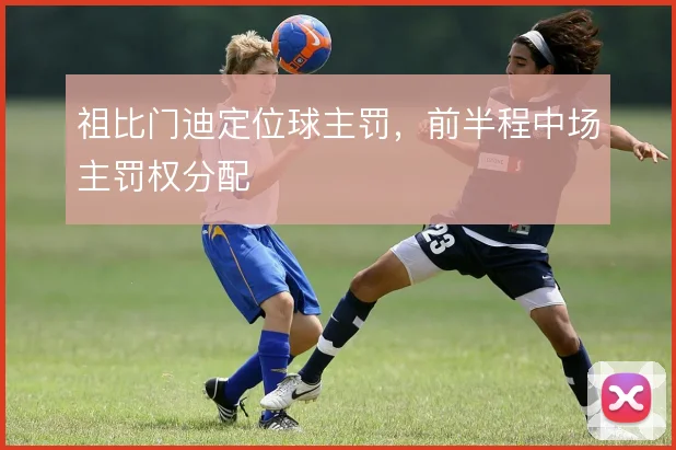 祖比门迪定位球主罚,前半程中场主罚权分配