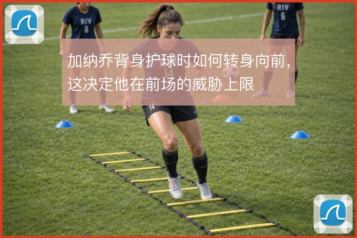 加纳乔背身护球时如何转身向前，这决定他在前场的威胁上限