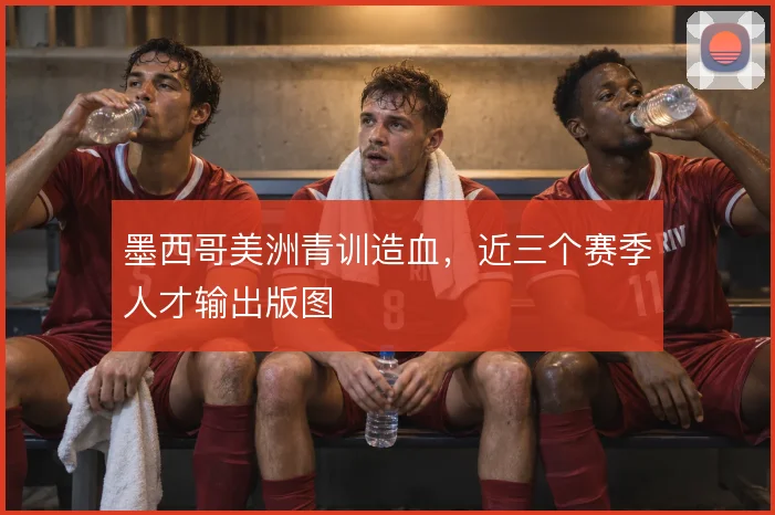 墨西哥美洲青训造血，近三个赛季人才输出版图
