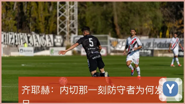 齐耶赫:内切那一刻防守者为何发呆