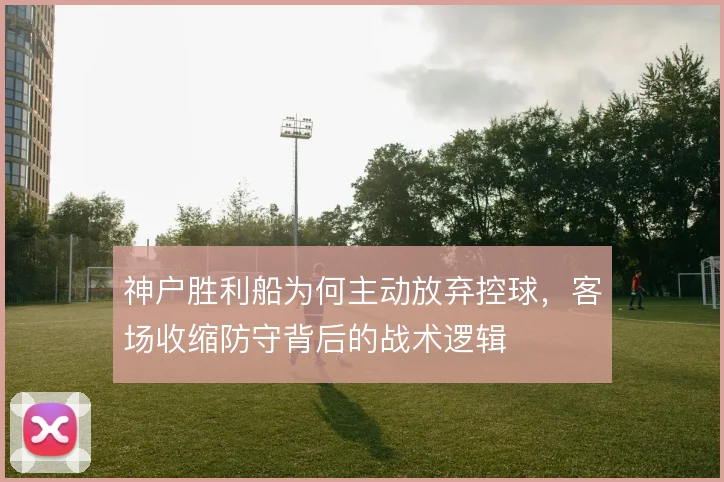 神户胜利船为何主动放弃控球，客场收缩防守背后的战术逻辑