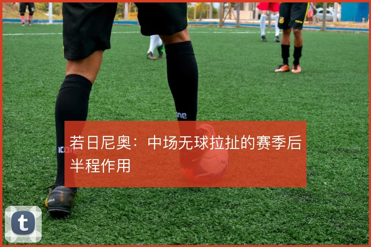 若日尼奥：中场无球拉扯的赛季后半程作用