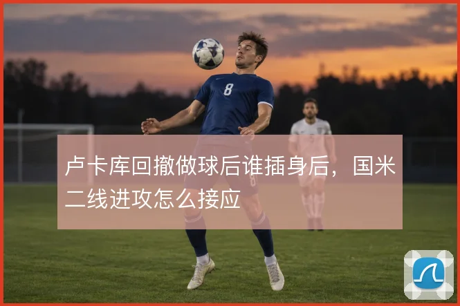 卢卡库回撤做球后谁插身后，国米二线进攻怎么接应