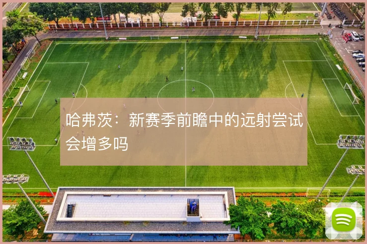 哈弗茨：新赛季前瞻中的远射尝试会增多吗