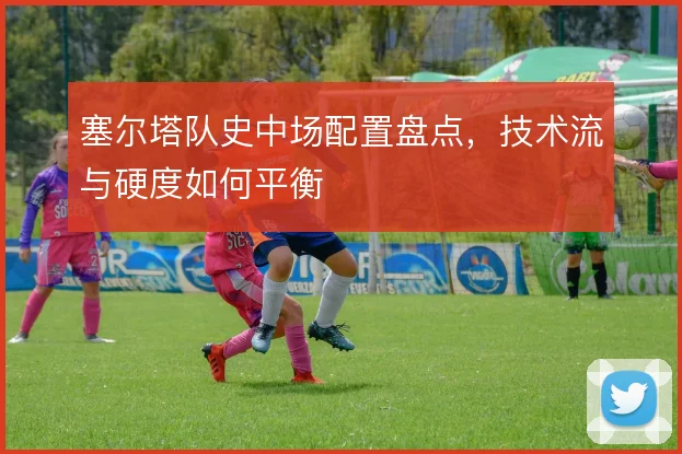 塞尔塔队史中场配置盘点，技术流与硬度如何平衡