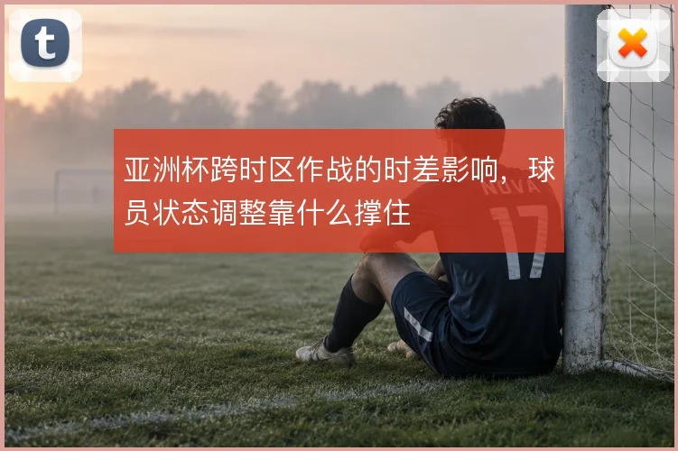 亚洲杯跨时区作战的时差影响，球员状态调整靠什么撑住
