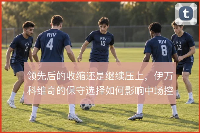 领先后的收缩还是继续压上，伊万科维奇的保守选择如何影响中场控制
