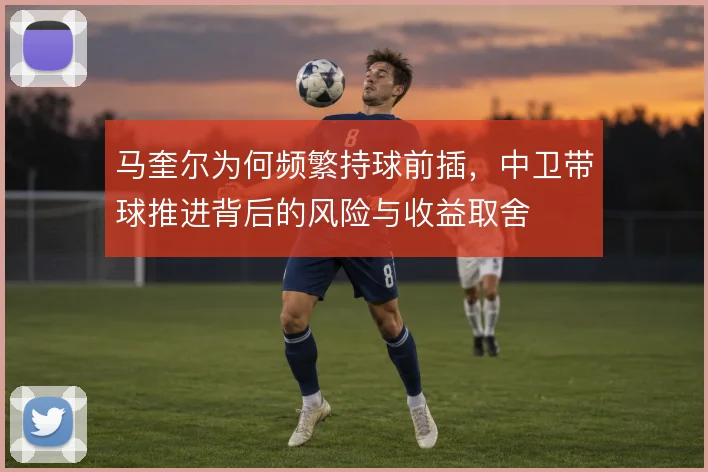 马奎尔为何频繁持球前插，中卫带球推进背后的风险与收益取舍