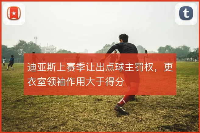 迪亚斯上赛季让出点球主罚权，更衣室领袖作用大于得分
