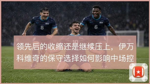领先后的收缩还是继续压上,伊万科维奇的保守选择如何影响中场控制