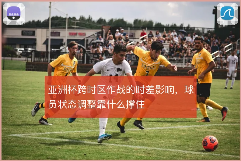 亚洲杯跨时区作战的时差影响，球员状态调整靠什么撑住
