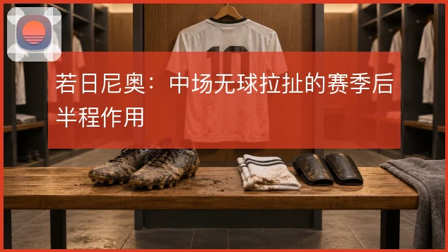 若日尼奥：中场无球拉扯的赛季后半程作用