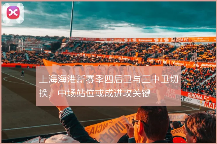 上海海港新赛季四后卫与三中卫切换，中场站位或成进攻关键