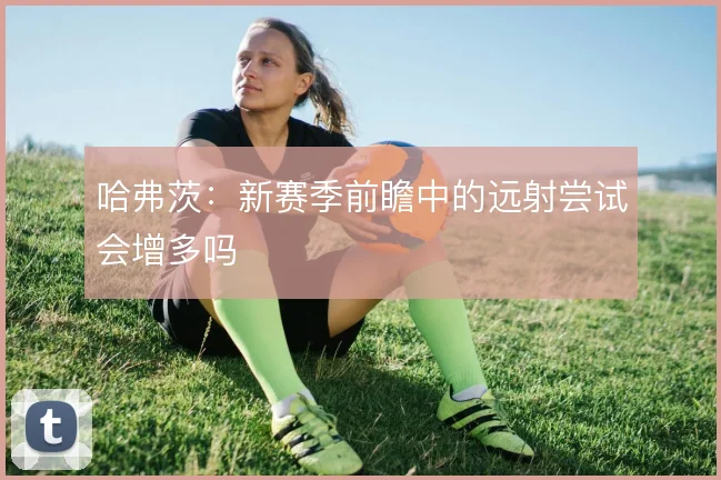 哈弗茨：新赛季前瞻中的远射尝试会增多吗