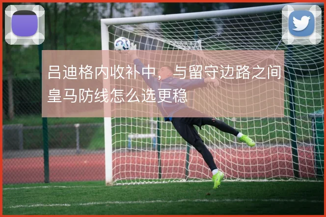 吕迪格内收补中,与留守边路之间皇马防线怎么选更稳