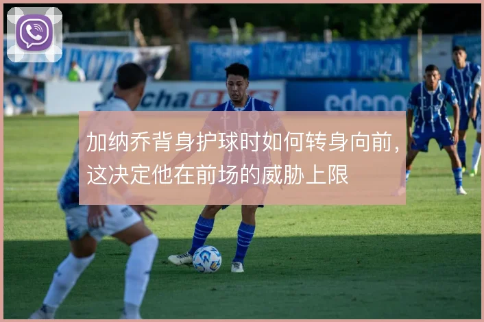 加纳乔背身护球时如何转身向前，这决定他在前场的威胁上限