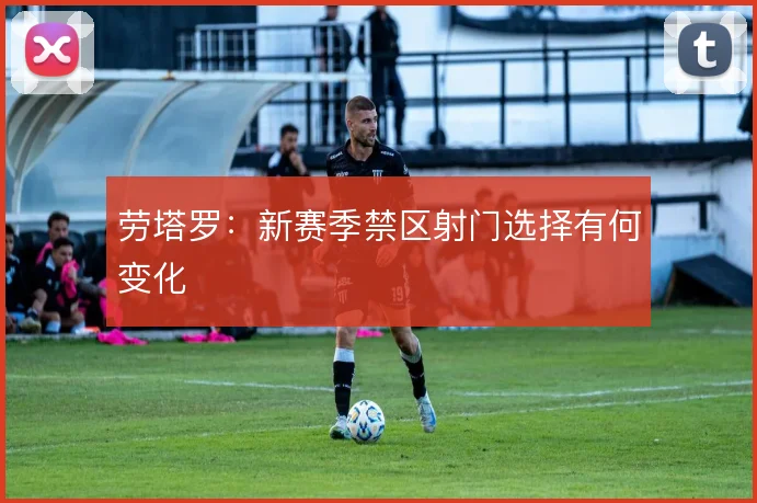 劳塔罗：新赛季禁区射门选择有何变化
